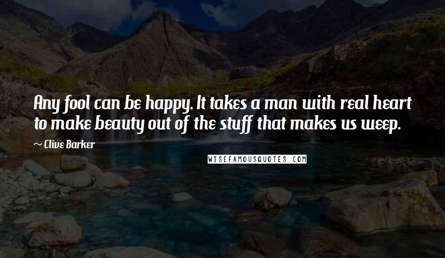 Clive Barker Quotes: Any fool can be happy. It takes a man with real heart to make beauty out of the stuff that makes us weep.
