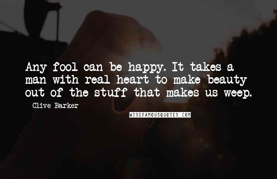 Clive Barker Quotes: Any fool can be happy. It takes a man with real heart to make beauty out of the stuff that makes us weep.