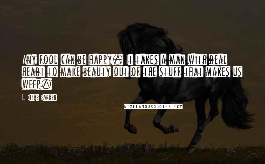 Clive Barker Quotes: Any fool can be happy. It takes a man with real heart to make beauty out of the stuff that makes us weep.