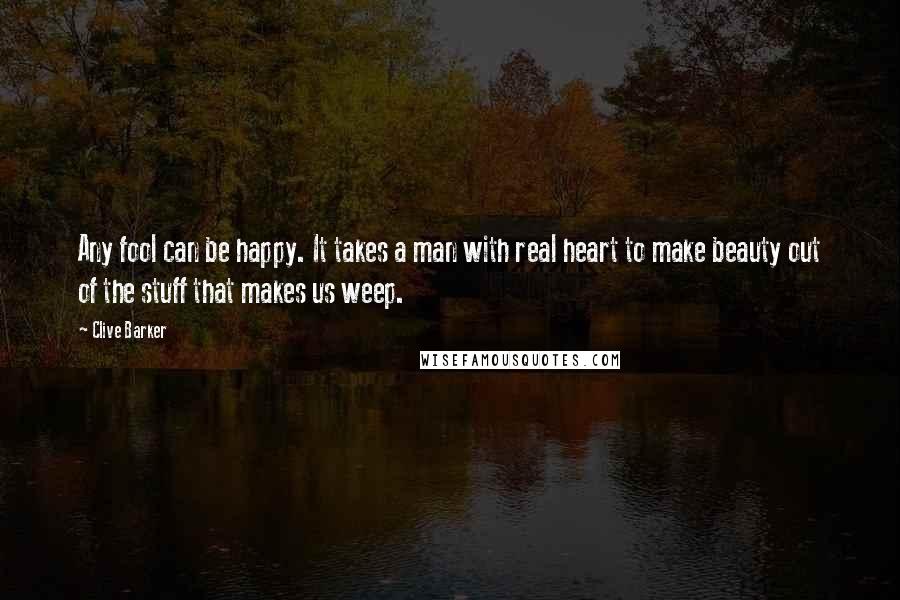 Clive Barker Quotes: Any fool can be happy. It takes a man with real heart to make beauty out of the stuff that makes us weep.