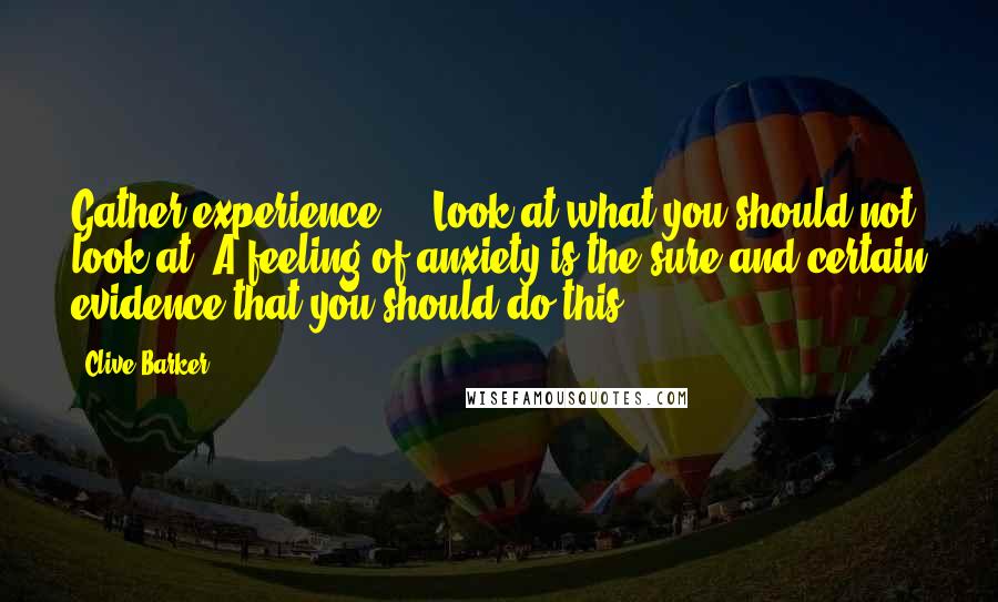 Clive Barker Quotes: Gather experience ... Look at what you should not look at. A feeling of anxiety is the sure and certain evidence that you should do this.