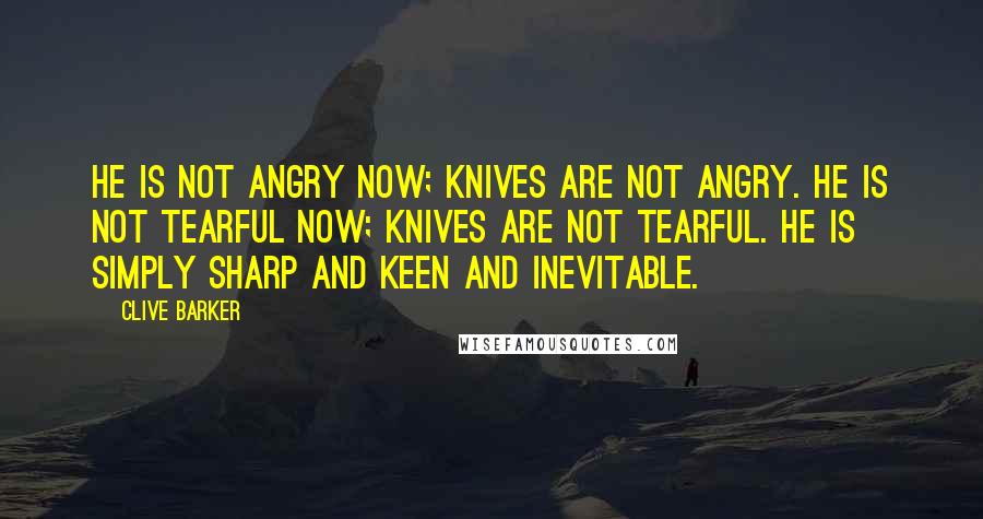 Clive Barker Quotes: He is not angry now; knives are not angry. He is not tearful now; knives are not tearful. He is simply sharp and keen and inevitable.