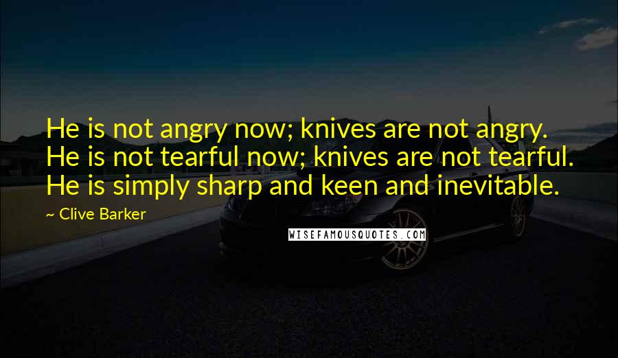 Clive Barker Quotes: He is not angry now; knives are not angry. He is not tearful now; knives are not tearful. He is simply sharp and keen and inevitable.