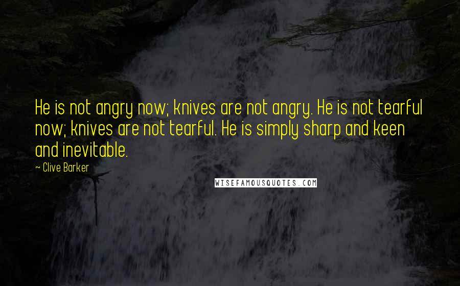 Clive Barker Quotes: He is not angry now; knives are not angry. He is not tearful now; knives are not tearful. He is simply sharp and keen and inevitable.