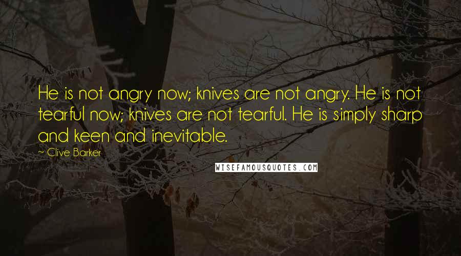 Clive Barker Quotes: He is not angry now; knives are not angry. He is not tearful now; knives are not tearful. He is simply sharp and keen and inevitable.