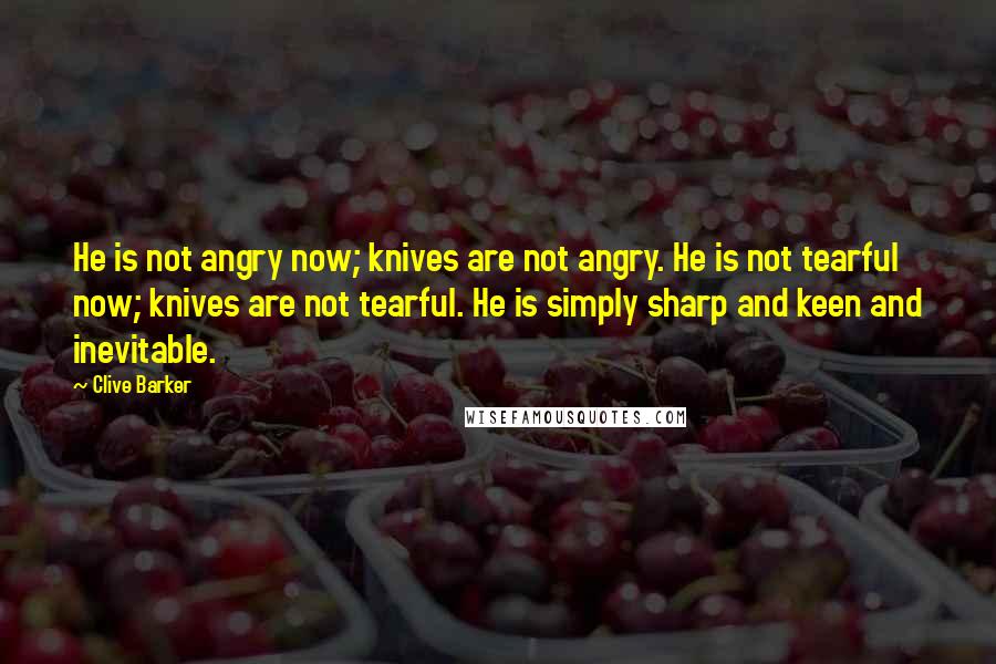 Clive Barker Quotes: He is not angry now; knives are not angry. He is not tearful now; knives are not tearful. He is simply sharp and keen and inevitable.
