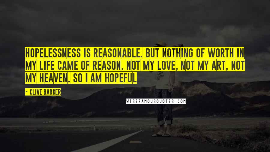 Clive Barker Quotes: Hopelessness is reasonable. But nothing of worth in my life came of reason. Not my love, not my art, not my heaven. So I am hopeful