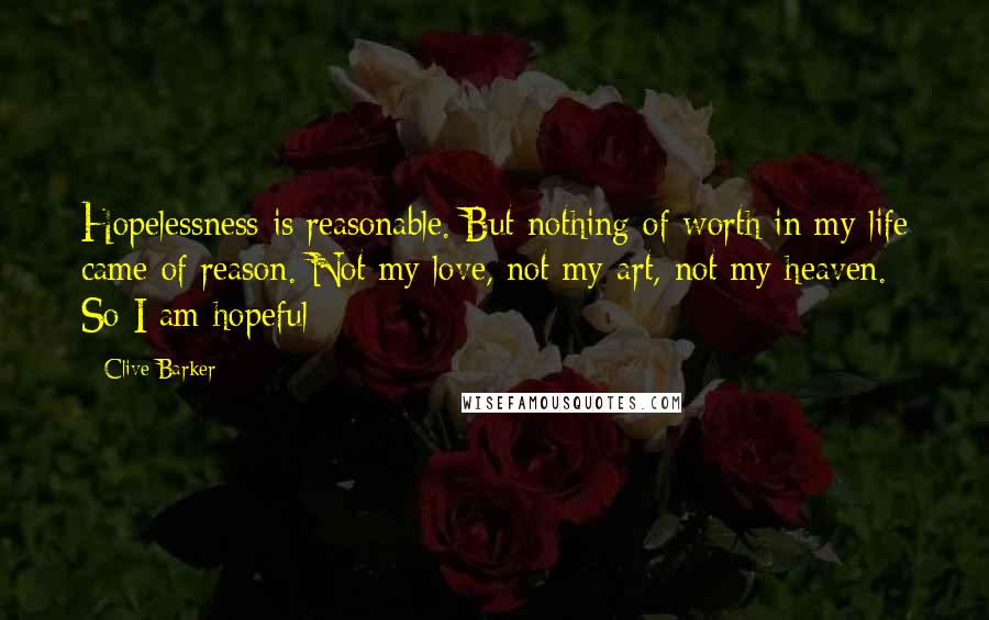 Clive Barker Quotes: Hopelessness is reasonable. But nothing of worth in my life came of reason. Not my love, not my art, not my heaven. So I am hopeful