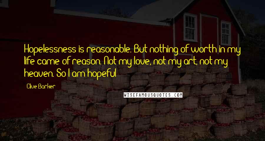 Clive Barker Quotes: Hopelessness is reasonable. But nothing of worth in my life came of reason. Not my love, not my art, not my heaven. So I am hopeful