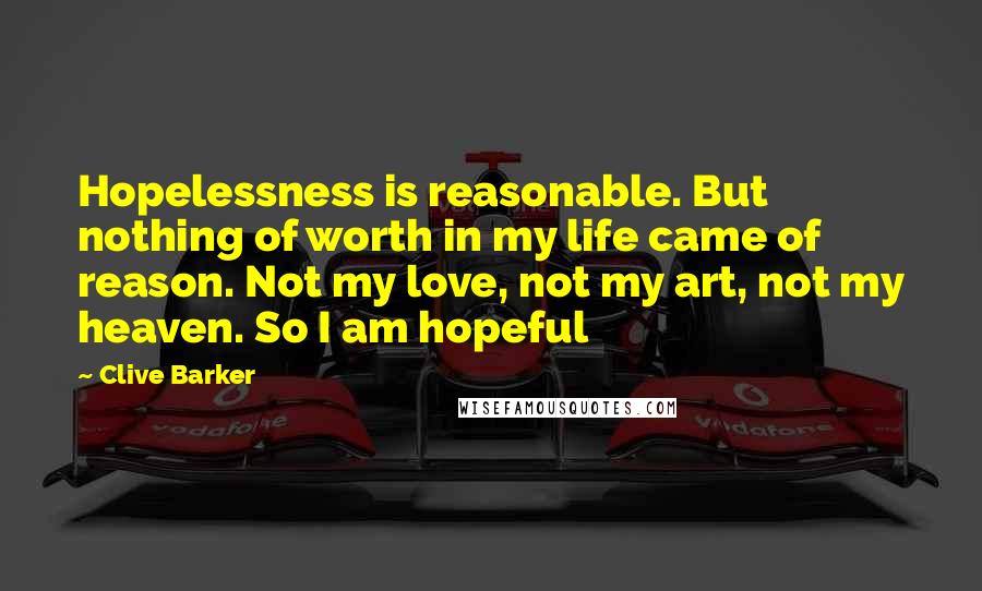 Clive Barker Quotes: Hopelessness is reasonable. But nothing of worth in my life came of reason. Not my love, not my art, not my heaven. So I am hopeful