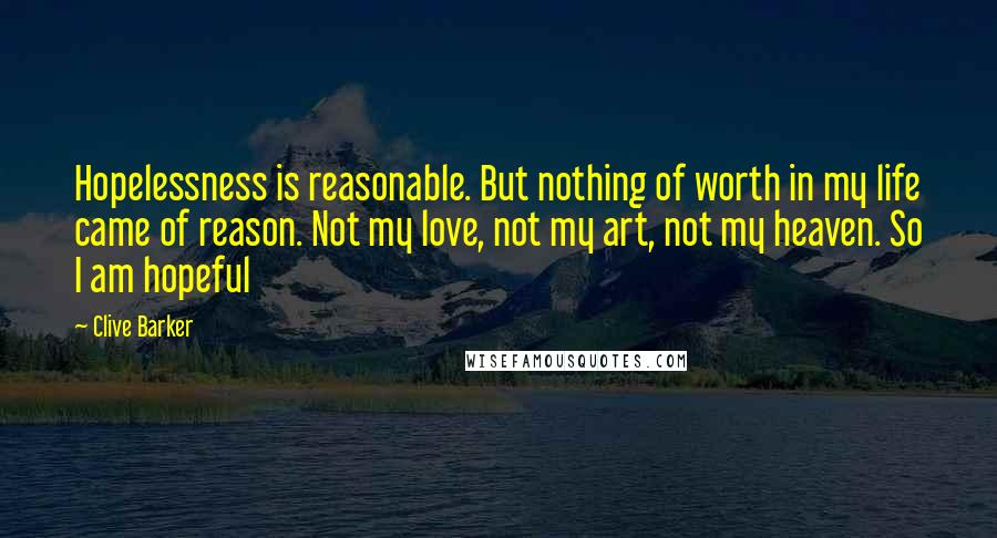 Clive Barker Quotes: Hopelessness is reasonable. But nothing of worth in my life came of reason. Not my love, not my art, not my heaven. So I am hopeful