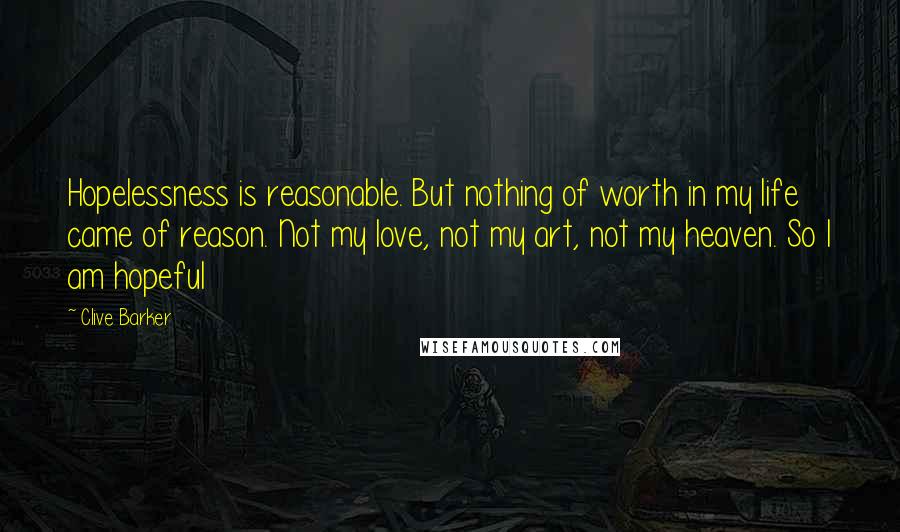 Clive Barker Quotes: Hopelessness is reasonable. But nothing of worth in my life came of reason. Not my love, not my art, not my heaven. So I am hopeful