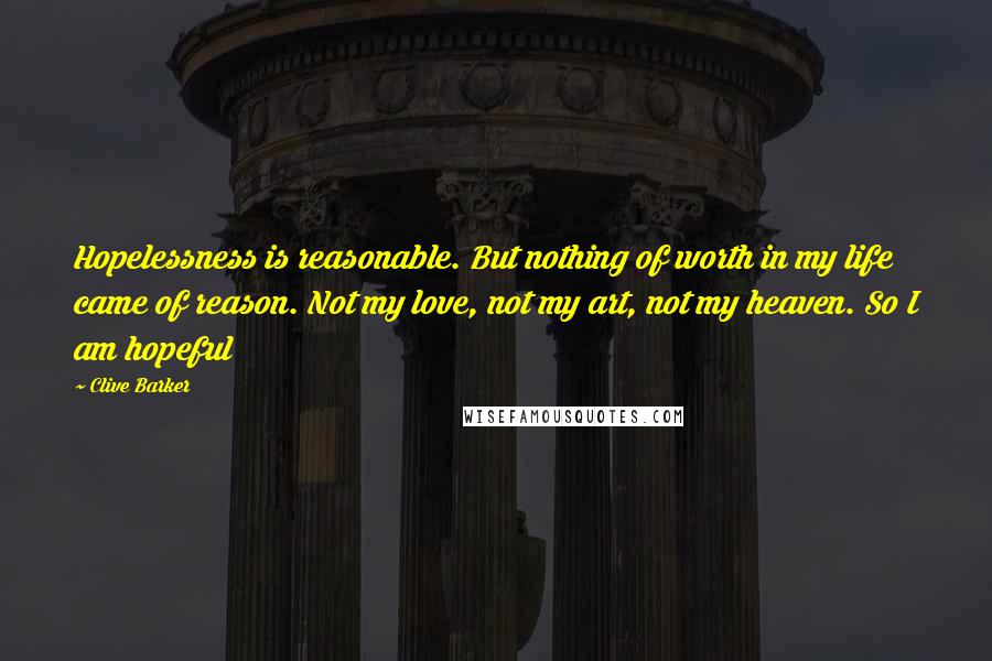 Clive Barker Quotes: Hopelessness is reasonable. But nothing of worth in my life came of reason. Not my love, not my art, not my heaven. So I am hopeful