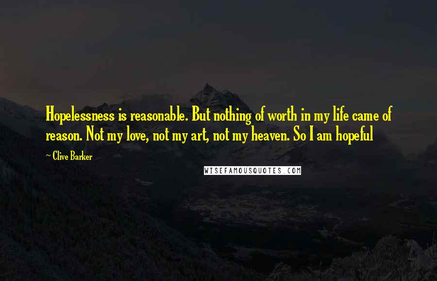 Clive Barker Quotes: Hopelessness is reasonable. But nothing of worth in my life came of reason. Not my love, not my art, not my heaven. So I am hopeful