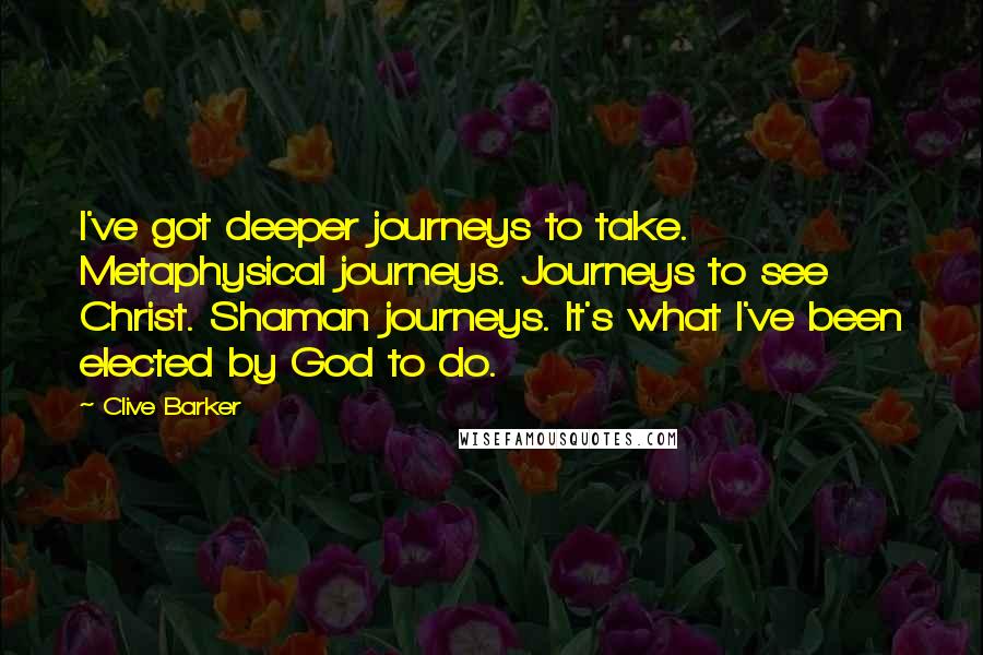 Clive Barker Quotes: I've got deeper journeys to take. Metaphysical journeys. Journeys to see Christ. Shaman journeys. It's what I've been elected by God to do.