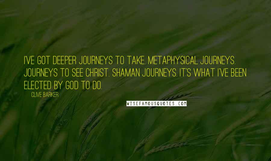 Clive Barker Quotes: I've got deeper journeys to take. Metaphysical journeys. Journeys to see Christ. Shaman journeys. It's what I've been elected by God to do.