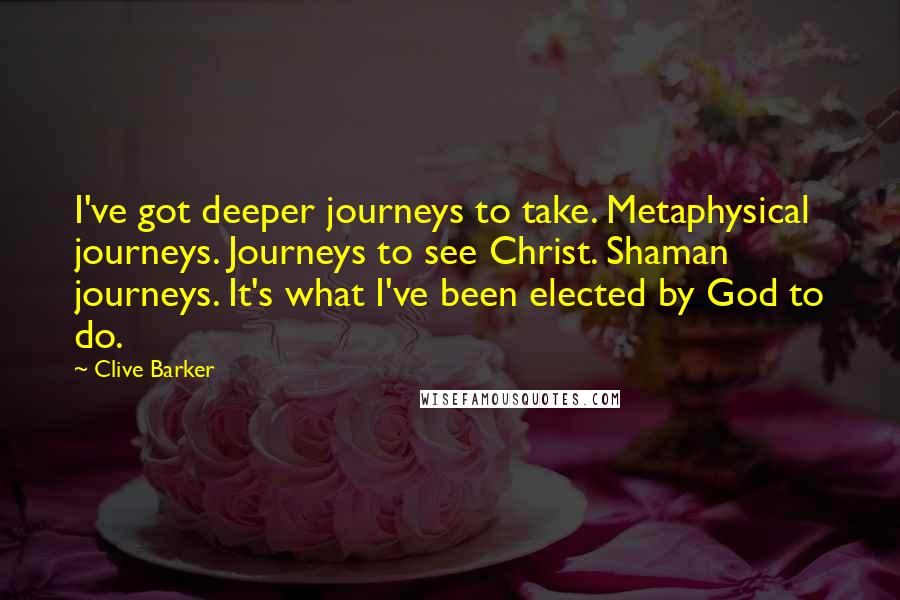 Clive Barker Quotes: I've got deeper journeys to take. Metaphysical journeys. Journeys to see Christ. Shaman journeys. It's what I've been elected by God to do.