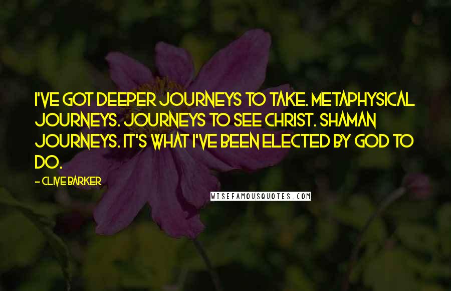 Clive Barker Quotes: I've got deeper journeys to take. Metaphysical journeys. Journeys to see Christ. Shaman journeys. It's what I've been elected by God to do.
