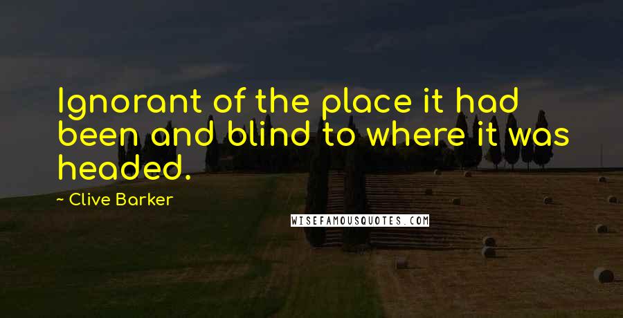 Clive Barker Quotes: Ignorant of the place it had been and blind to where it was headed.