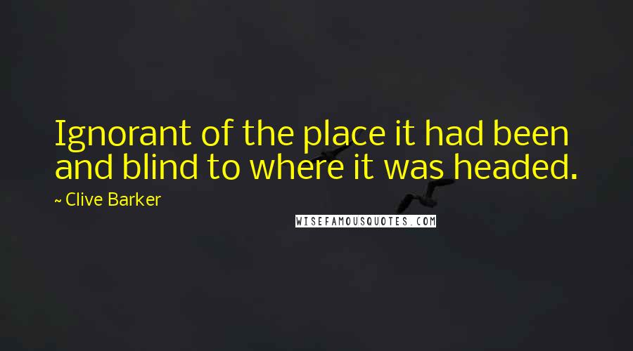 Clive Barker Quotes: Ignorant of the place it had been and blind to where it was headed.