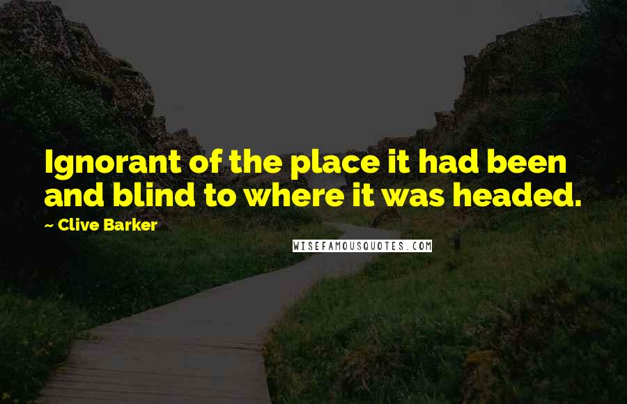 Clive Barker Quotes: Ignorant of the place it had been and blind to where it was headed.