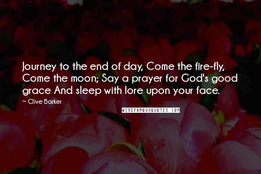 Clive Barker Quotes: Journey to the end of day, Come the fire-fly, Come the moon; Say a prayer for God's good grace And sleep with lore upon your face.