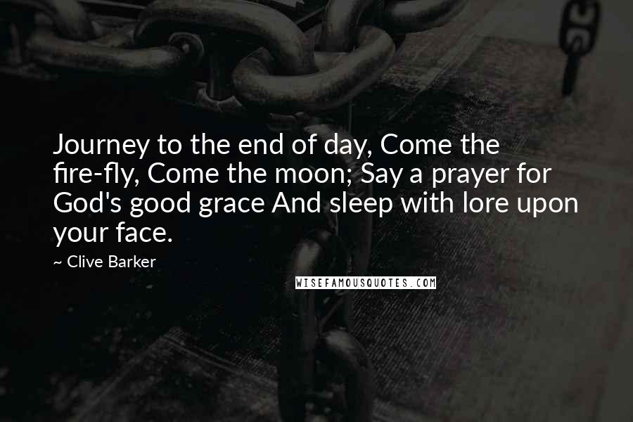 Clive Barker Quotes: Journey to the end of day, Come the fire-fly, Come the moon; Say a prayer for God's good grace And sleep with lore upon your face.