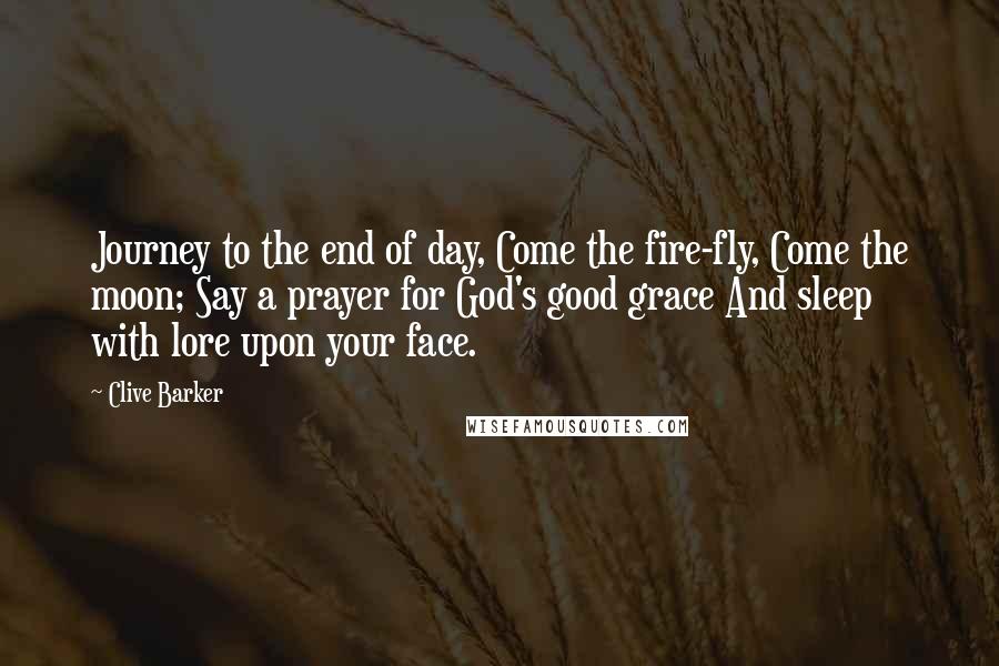 Clive Barker Quotes: Journey to the end of day, Come the fire-fly, Come the moon; Say a prayer for God's good grace And sleep with lore upon your face.