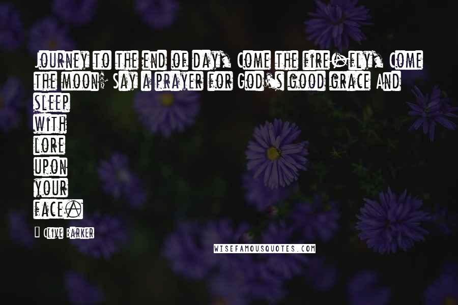 Clive Barker Quotes: Journey to the end of day, Come the fire-fly, Come the moon; Say a prayer for God's good grace And sleep with lore upon your face.