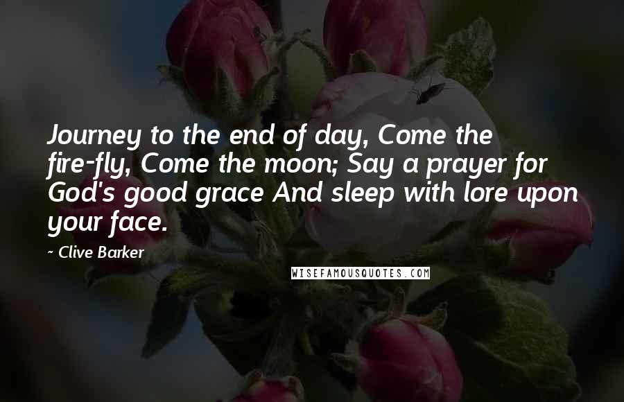 Clive Barker Quotes: Journey to the end of day, Come the fire-fly, Come the moon; Say a prayer for God's good grace And sleep with lore upon your face.