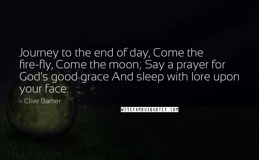 Clive Barker Quotes: Journey to the end of day, Come the fire-fly, Come the moon; Say a prayer for God's good grace And sleep with lore upon your face.