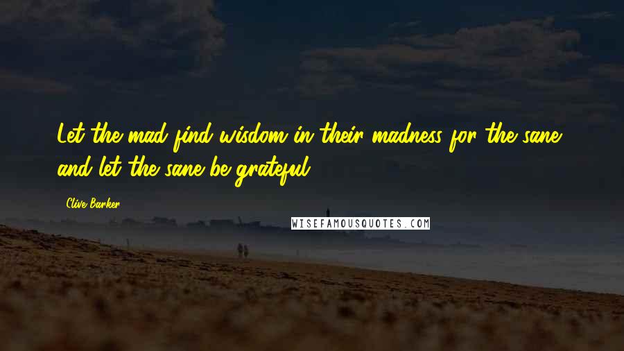 Clive Barker Quotes: Let the mad find wisdom in their madness for the sane, and let the sane be grateful.