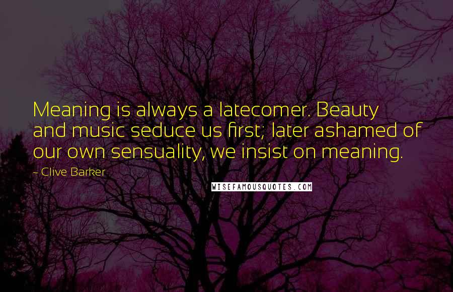 Clive Barker Quotes: Meaning is always a latecomer. Beauty and music seduce us first; later ashamed of our own sensuality, we insist on meaning.