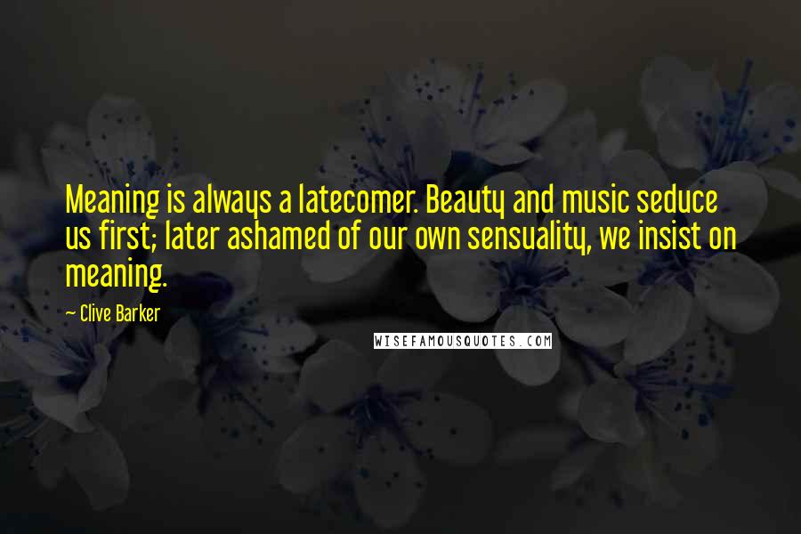 Clive Barker Quotes: Meaning is always a latecomer. Beauty and music seduce us first; later ashamed of our own sensuality, we insist on meaning.