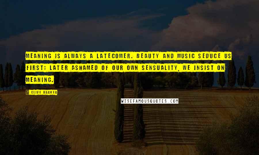 Clive Barker Quotes: Meaning is always a latecomer. Beauty and music seduce us first; later ashamed of our own sensuality, we insist on meaning.