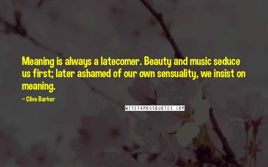 Clive Barker Quotes: Meaning is always a latecomer. Beauty and music seduce us first; later ashamed of our own sensuality, we insist on meaning.