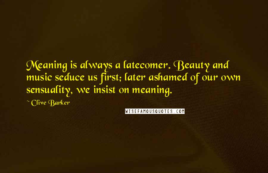 Clive Barker Quotes: Meaning is always a latecomer. Beauty and music seduce us first; later ashamed of our own sensuality, we insist on meaning.