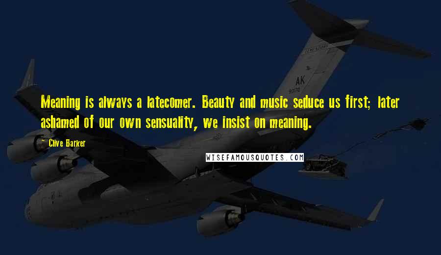 Clive Barker Quotes: Meaning is always a latecomer. Beauty and music seduce us first; later ashamed of our own sensuality, we insist on meaning.