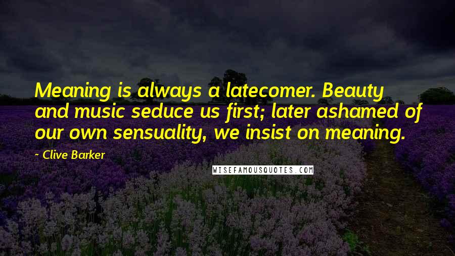 Clive Barker Quotes: Meaning is always a latecomer. Beauty and music seduce us first; later ashamed of our own sensuality, we insist on meaning.