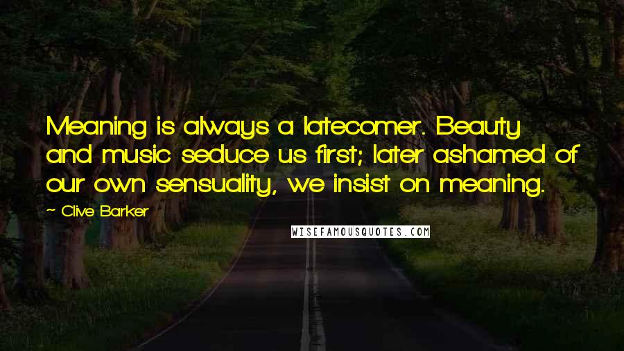 Clive Barker Quotes: Meaning is always a latecomer. Beauty and music seduce us first; later ashamed of our own sensuality, we insist on meaning.