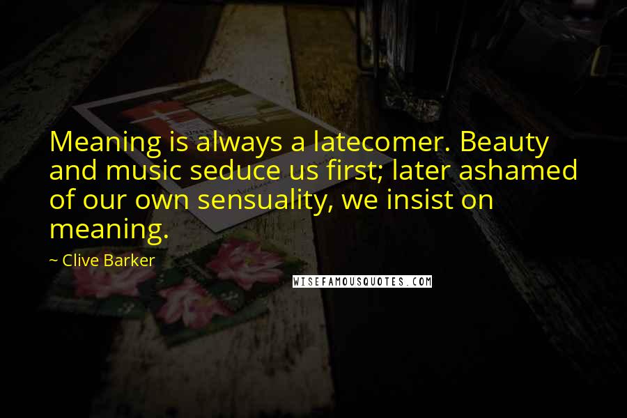 Clive Barker Quotes: Meaning is always a latecomer. Beauty and music seduce us first; later ashamed of our own sensuality, we insist on meaning.