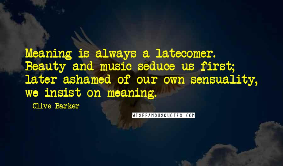 Clive Barker Quotes: Meaning is always a latecomer. Beauty and music seduce us first; later ashamed of our own sensuality, we insist on meaning.