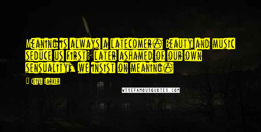 Clive Barker Quotes: Meaning is always a latecomer. Beauty and music seduce us first; later ashamed of our own sensuality, we insist on meaning.