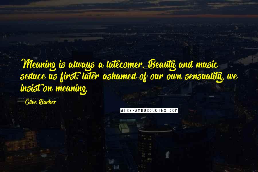 Clive Barker Quotes: Meaning is always a latecomer. Beauty and music seduce us first; later ashamed of our own sensuality, we insist on meaning.