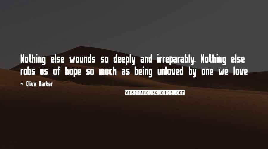 Clive Barker Quotes: Nothing else wounds so deeply and irreparably. Nothing else robs us of hope so much as being unloved by one we love