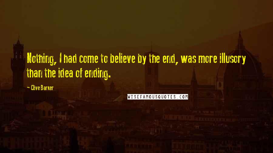 Clive Barker Quotes: Nothing, I had come to believe by the end, was more illusory than the idea of ending.