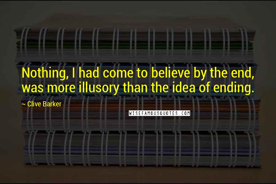 Clive Barker Quotes: Nothing, I had come to believe by the end, was more illusory than the idea of ending.