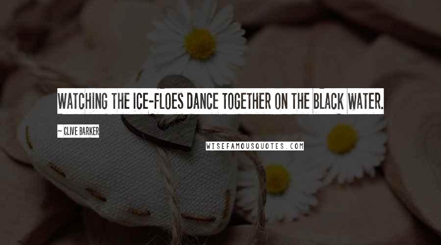 Clive Barker Quotes: Watching the ice-floes dance together on the black water.