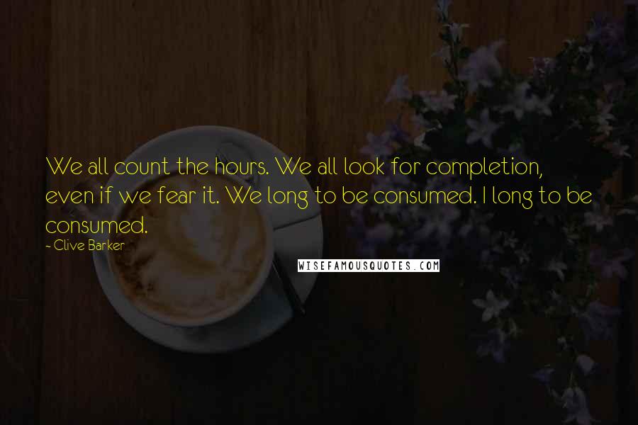 Clive Barker Quotes: We all count the hours. We all look for completion, even if we fear it. We long to be consumed. I long to be consumed.