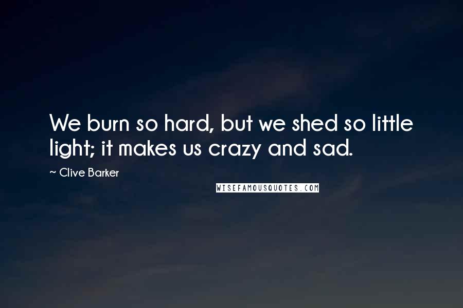 Clive Barker Quotes: We burn so hard, but we shed so little light; it makes us crazy and sad.